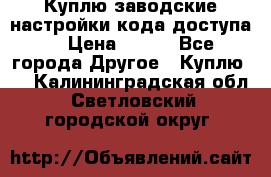 Куплю заводские настройки кода доступа  › Цена ­ 100 - Все города Другое » Куплю   . Калининградская обл.,Светловский городской округ 